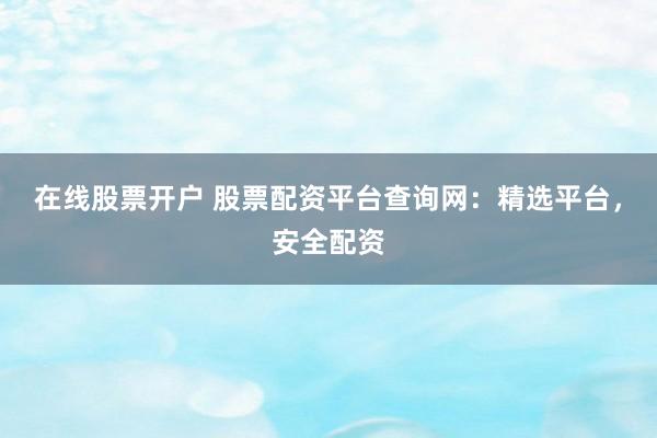 在线股票开户 股票配资平台查询网：精选平台，安全配资