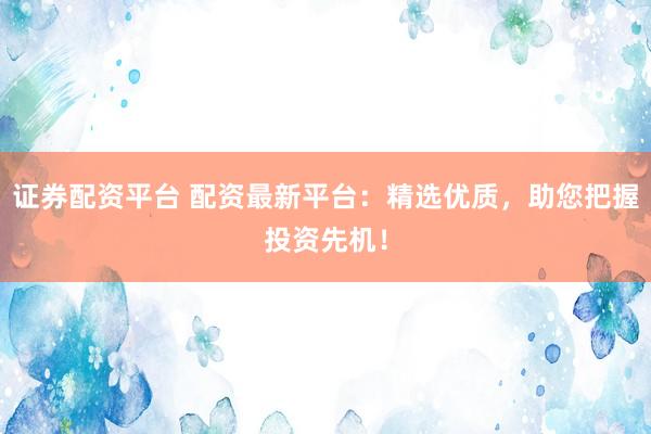 证券配资平台 配资最新平台：精选优质，助您把握投资先机！