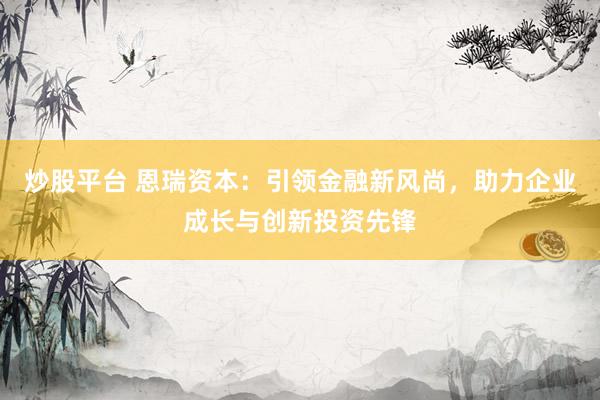 炒股平台 恩瑞资本：引领金融新风尚，助力企业成长与创新投资先锋