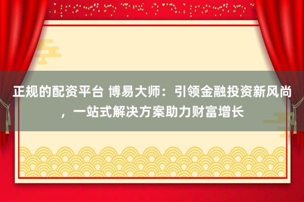 正规的配资平台 博易大师：引领金融投资新风尚，一站式解决方案助力财富增长