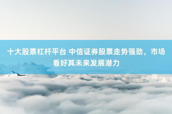 十大股票杠杆平台 中信证券股票走势强劲，市场看好其未来发展潜力