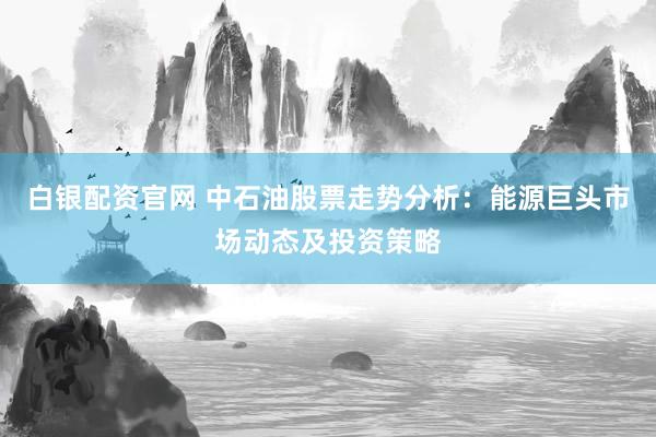 白银配资官网 中石油股票走势分析：能源巨头市场动态及投资策略