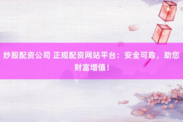 炒股配资公司 正规配资网站平台：安全可靠，助您财富增值！