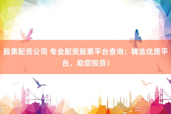 股票配资公司 专业配资股票平台查询：精选优质平台，助您投资！