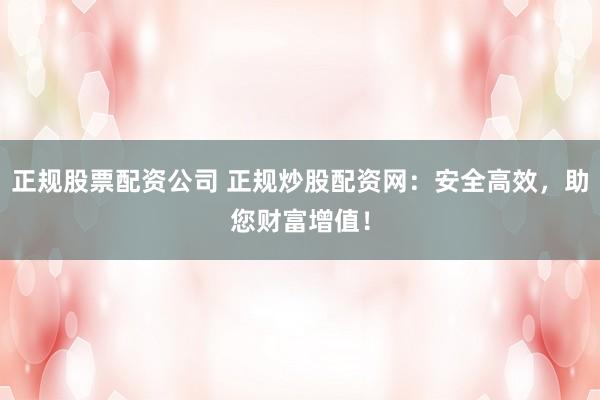 正规股票配资公司 正规炒股配资网：安全高效，助您财富增值！