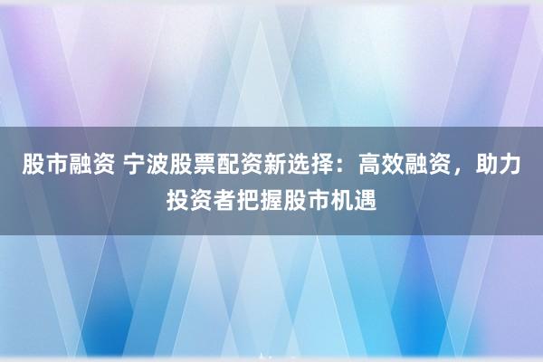 股市融资 宁波股票配资新选择：高效融资，助力投资者把握股市机遇