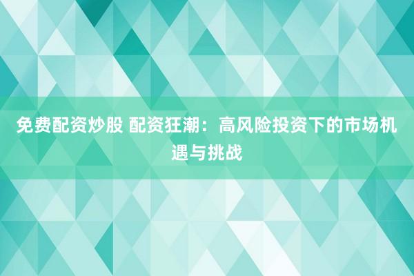 免费配资炒股 配资狂潮：高风险投资下的市场机遇与挑战