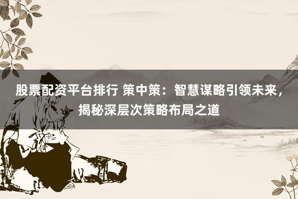 股票配资平台排行 策中策：智慧谋略引领未来，揭秘深层次策略布局之道