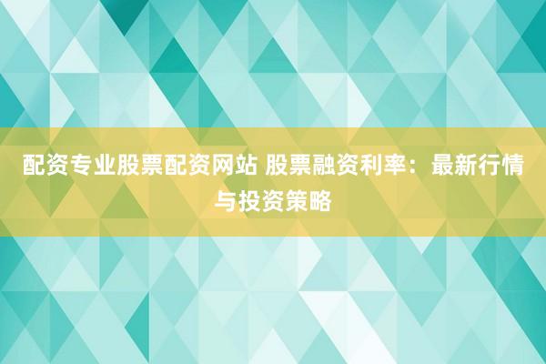 配资专业股票配资网站 股票融资利率：最新行情与投资策略