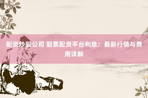 配资炒股公司 股票配资平台利息：最新行情与费用详解