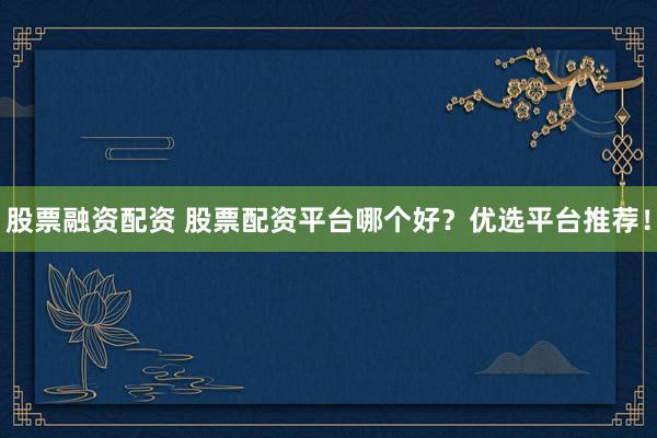 股票融资配资 股票配资平台哪个好？优选平台推荐！