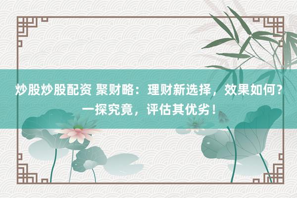 炒股炒股配资 聚财略：理财新选择，效果如何？一探究竟，评估其优劣！