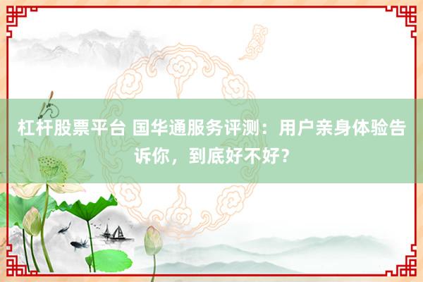 杠杆股票平台 国华通服务评测：用户亲身体验告诉你，到底好不好？