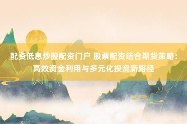 配资低息炒股配资门户 股票配资结合期货策略：高效资金利用与多元化投资新路径