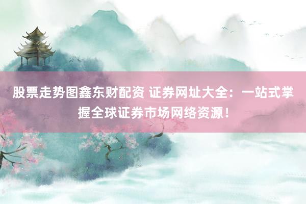 股票走势图鑫东财配资 证券网址大全：一站式掌握全球证券市场网络资源！