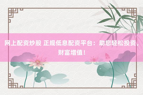 网上配资炒股 正规低息配资平台：助您轻松投资，财富增值！