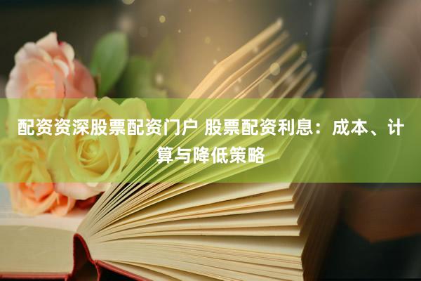 配资资深股票配资门户 股票配资利息：成本、计算与降低策略