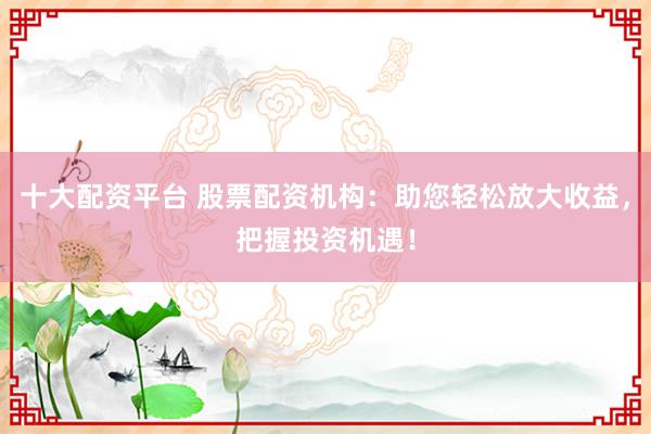十大配资平台 股票配资机构：助您轻松放大收益，把握投资机遇！