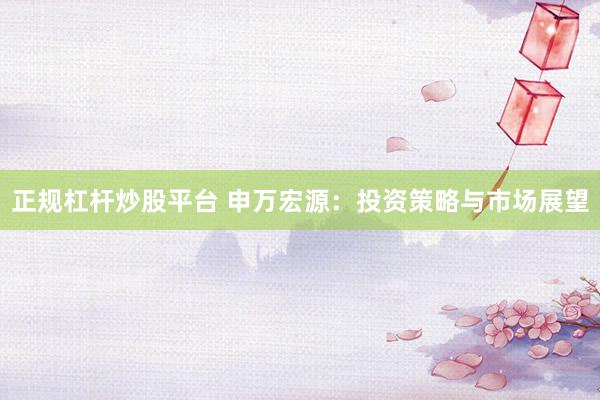 正规杠杆炒股平台 申万宏源：投资策略与市场展望