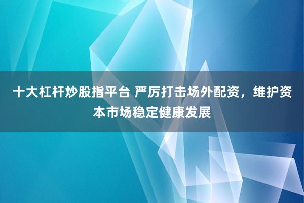 十大杠杆炒股指平台 严厉打击场外配资，维护资本市场稳定健康发展