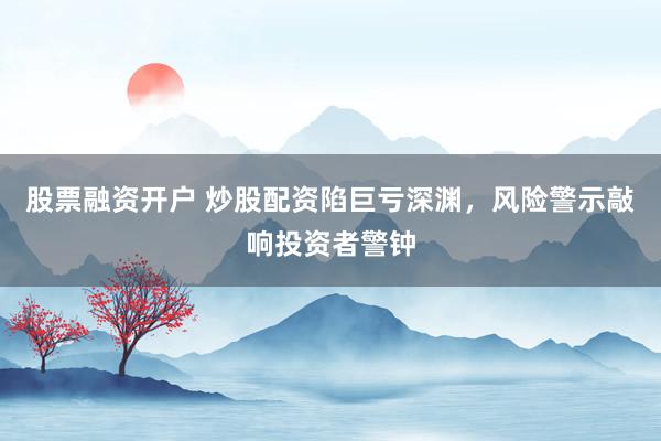 股票融资开户 炒股配资陷巨亏深渊，风险警示敲响投资者警钟