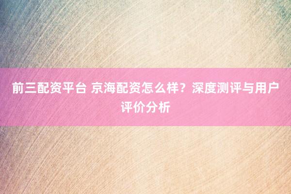 前三配资平台 京海配资怎么样？深度测评与用户评价分析