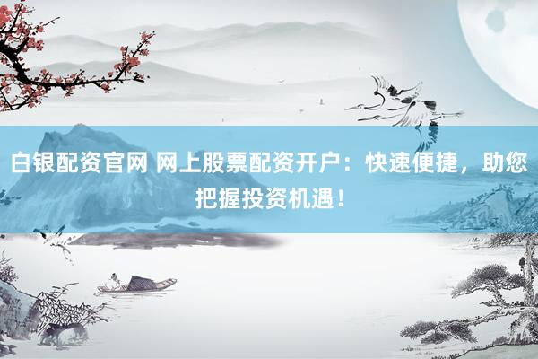 白银配资官网 网上股票配资开户：快速便捷，助您把握投资机遇！