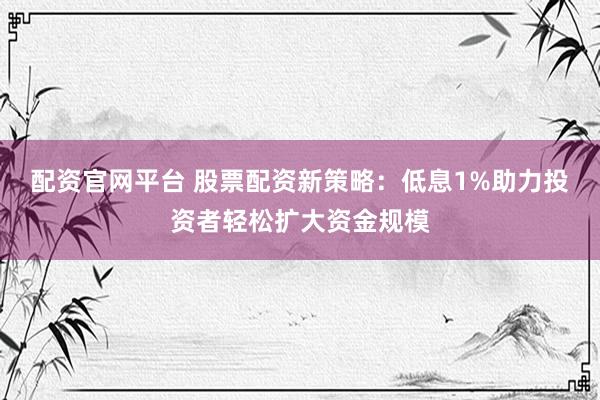 配资官网平台 股票配资新策略：低息1%助力投资者轻松扩大资金规模