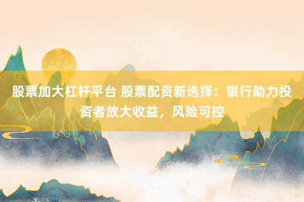股票加大杠杆平台 股票配资新选择：银行助力投资者放大收益，风险可控