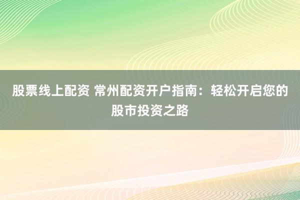 股票线上配资 常州配资开户指南：轻松开启您的股市投资之路