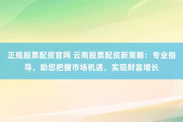 正规股票配资官网 云南股票配资新策略：专业指导，助您把握市场机遇，实现财富增长