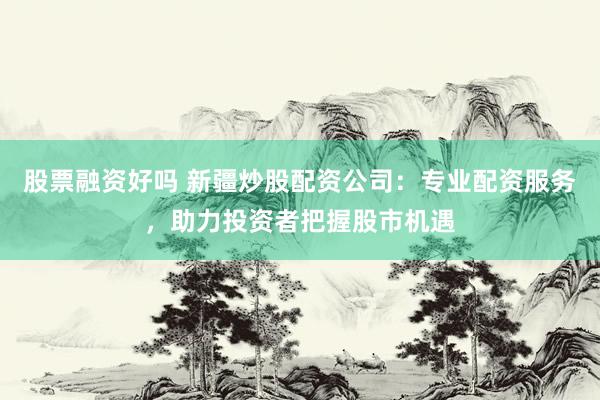 股票融资好吗 新疆炒股配资公司：专业配资服务，助力投资者把握股市机遇
