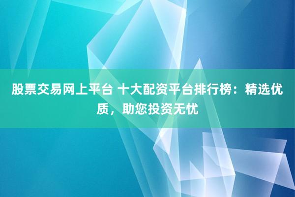 股票交易网上平台 十大配资平台排行榜：精选优质，助您投资无忧