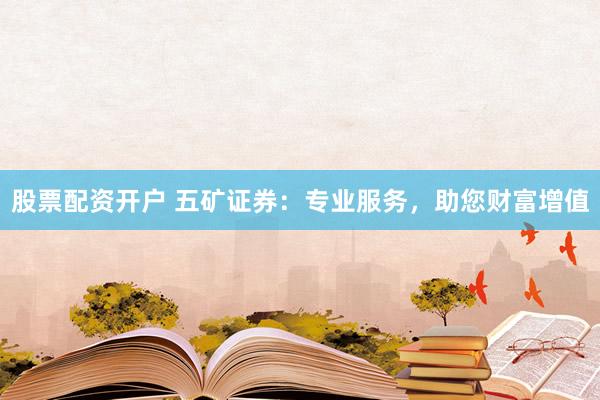 股票配资开户 五矿证券：专业服务，助您财富增值