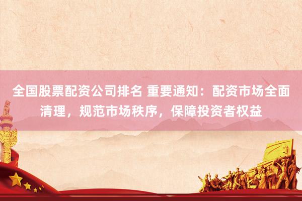 全国股票配资公司排名 重要通知：配资市场全面清理，规范市场秩序，保障投资者权益