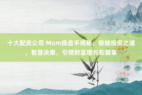 十大配资公司 Mom操盘手揭秘：稳健投资之道，智慧决策，引领财富增长新篇章