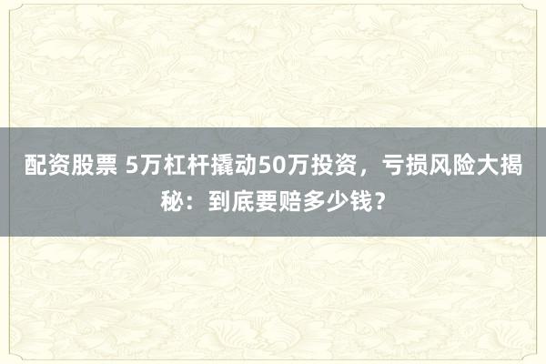 配资股票 5万杠杆撬动50万投资，亏损风险大揭秘：到底要赔多少钱？