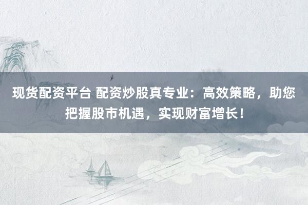 现货配资平台 配资炒股真专业：高效策略，助您把握股市机遇，实现财富增长！