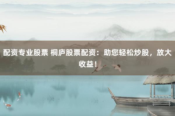 配资专业股票 桐庐股票配资：助您轻松炒股，放大收益！