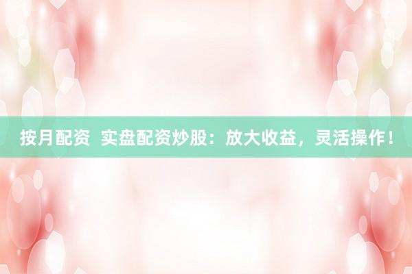 按月配资  实盘配资炒股：放大收益，灵活操作！