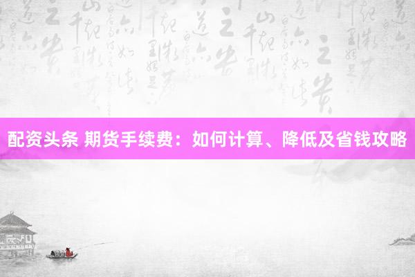 配资头条 期货手续费：如何计算、降低及省钱攻略
