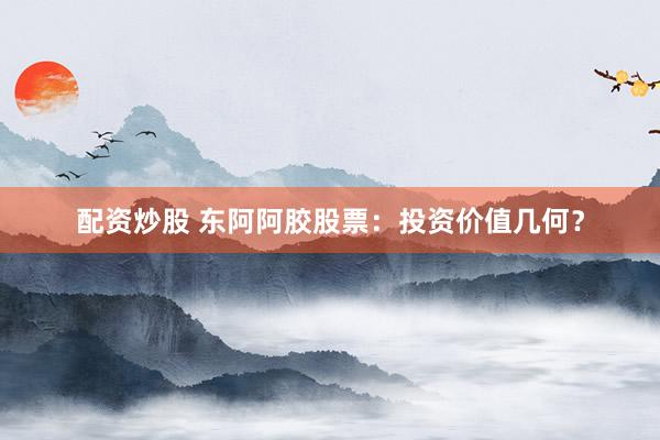 配资炒股 东阿阿胶股票：投资价值几何？