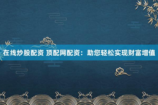 在线炒股配资 顶配网配资：助您轻松实现财富增值