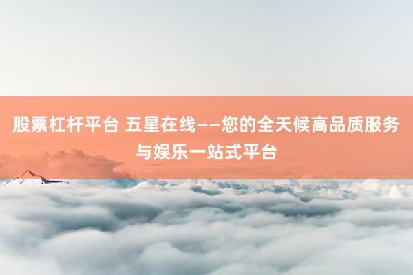 股票杠杆平台 五星在线——您的全天候高品质服务与娱乐一站式平台