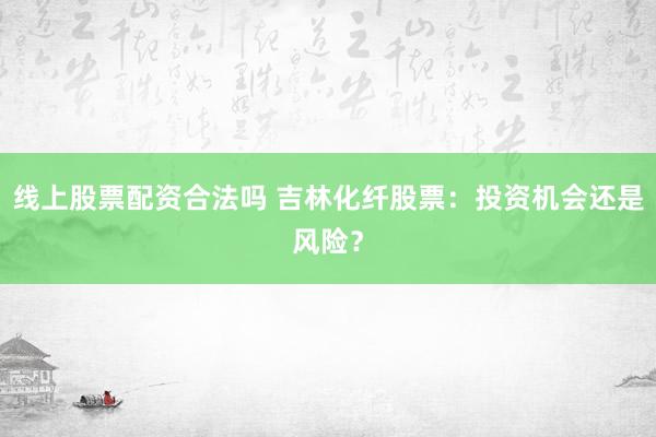 线上股票配资合法吗 吉林化纤股票：投资机会还是风险？