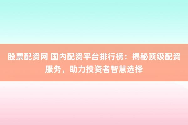 股票配资网 国内配资平台排行榜：揭秘顶级配资服务，助力投资者智慧选择