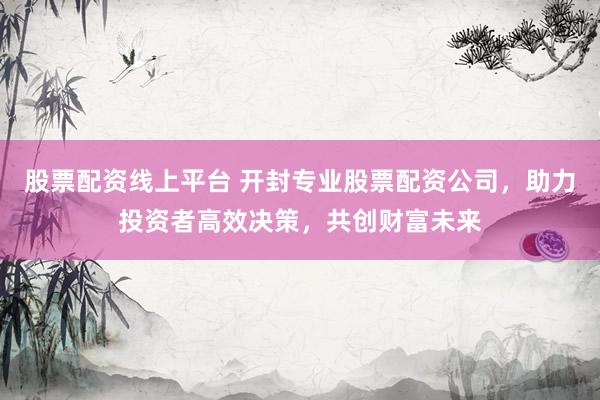股票配资线上平台 开封专业股票配资公司，助力投资者高效决策，共创财富未来