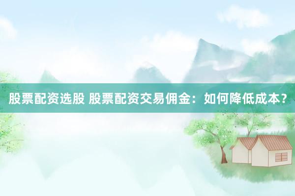 股票配资选股 股票配资交易佣金：如何降低成本？