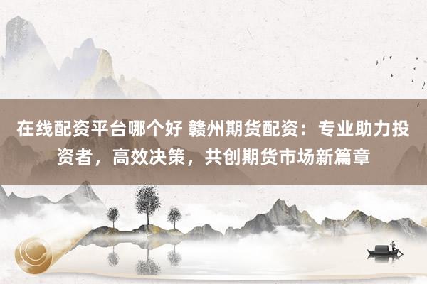 在线配资平台哪个好 赣州期货配资：专业助力投资者，高效决策，共创期货市场新篇章
