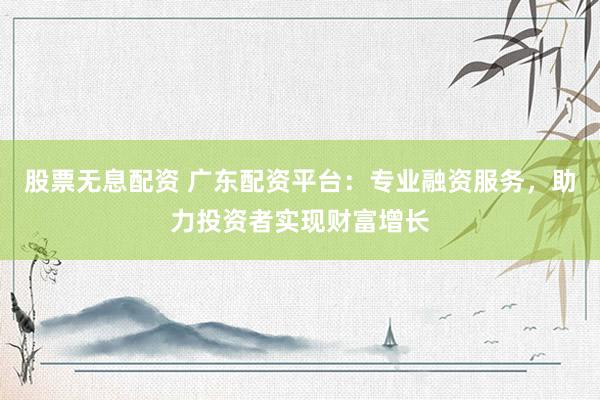 股票无息配资 广东配资平台：专业融资服务，助力投资者实现财富增长